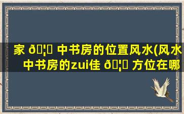 家 🦅 中书房的位置风水(风水中书房的zui
佳 🦍 方位在哪里)